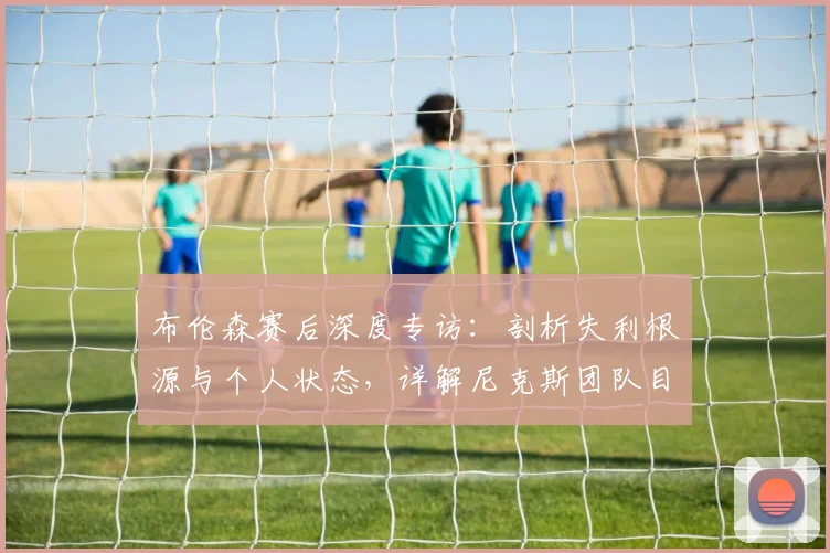 布伦森赛后深度专访：剖析失利根源与个人状态，详解尼克斯团队目标与化学反应