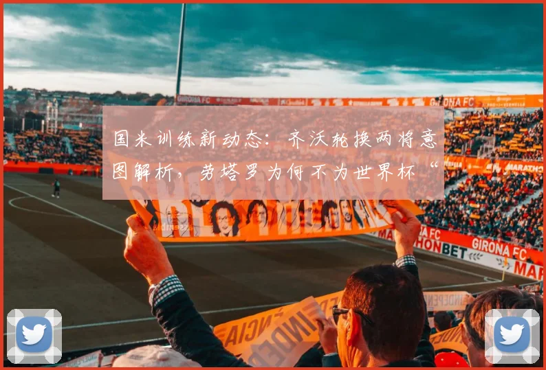 国米训练新动态：齐沃轮换两将意图解析，劳塔罗为何不为世界杯“留力”？