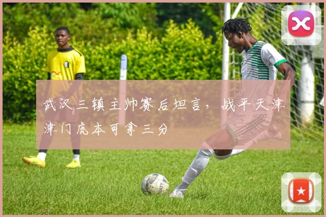 武汉三镇主帅赛后坦言，战平天津津门虎本可拿三分