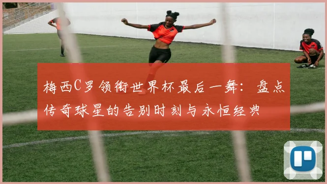 梅西C罗领衔世界杯最后一舞:盘点传奇球星的告别时刻与永恒经典