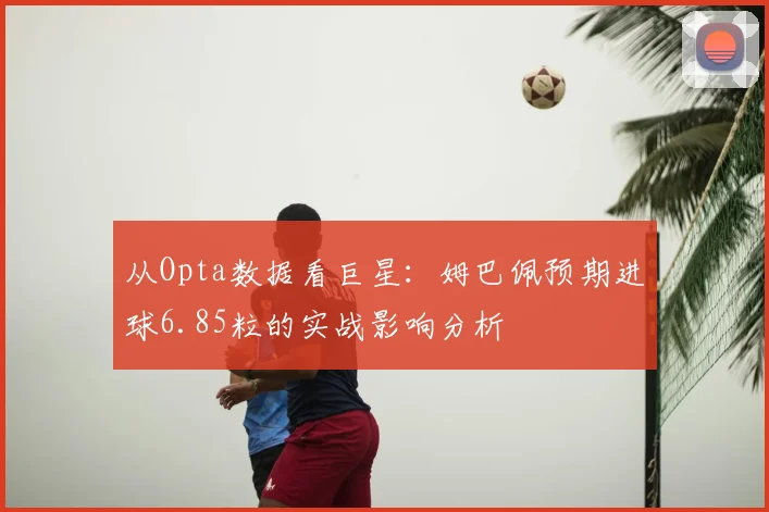 从Opta数据看巨星:姆巴佩预期进球6.85粒的实战影响分析