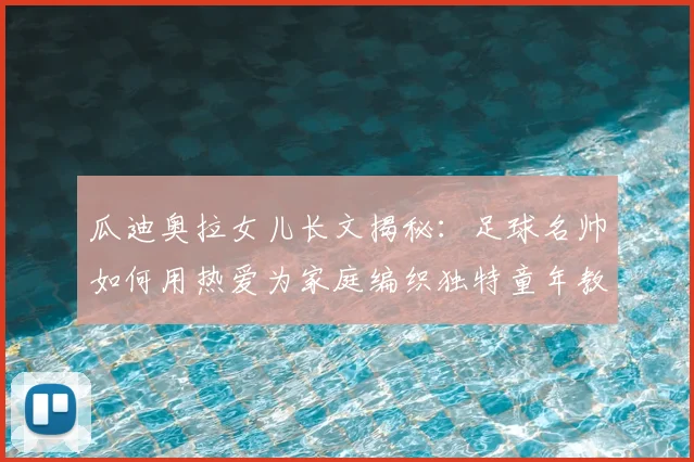 瓜迪奥拉女儿长文揭秘:足球名帅如何用热爱为家庭编织独特童年教育