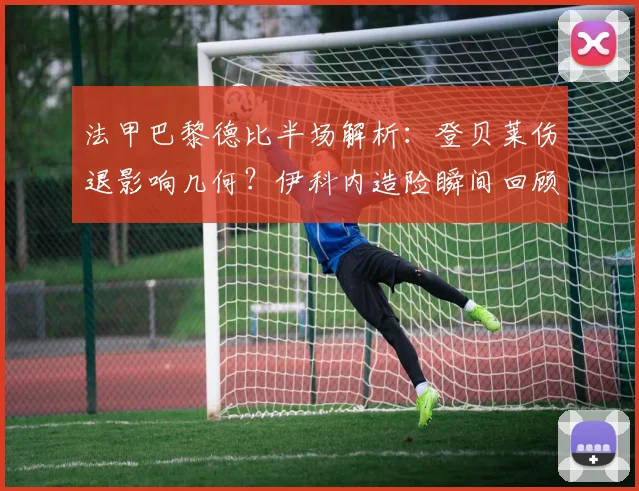 法甲巴黎德比半场解析:登贝莱伤退影响几何?伊科内造险瞬间回顾,大巴黎为何久攻不下?
