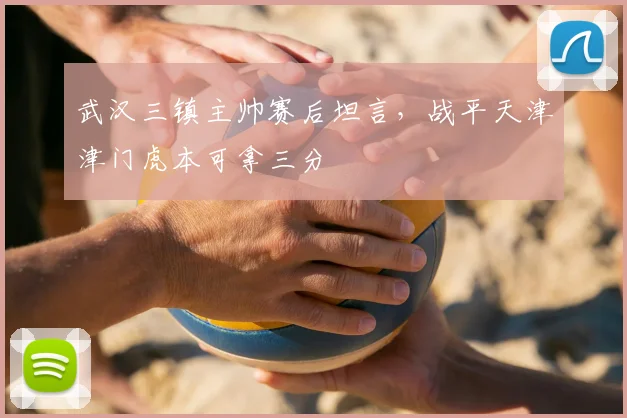 武汉三镇主帅赛后坦言,战平天津津门虎本可拿三分