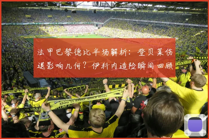 法甲巴黎德比半场解析:登贝莱伤退影响几何?伊科内造险瞬间回顾,大巴黎为何久攻不下?